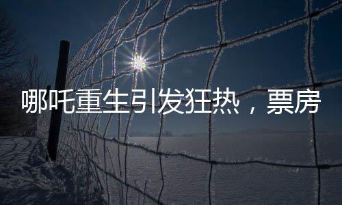 哪吒重生引发狂热，票房破亿背后的奇迹与创造历程揭秘！以强大影响力刷新中国电影市场纪录，究竟哪吒如何引领新一波观影热潮？本文将为您深入剖析哪吒重生票房破十四亿背后的故事。接下来，让我们从十个方面来探讨这部影片的成功秘诀。