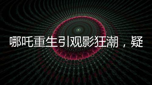 哪吒重生引观影狂潮，疑成影史新票房冠军