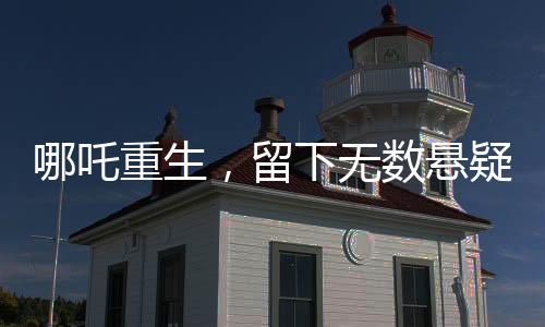 哪吒重生，留下无数悬疑，导演深感压力，为挖坑过度正面对决