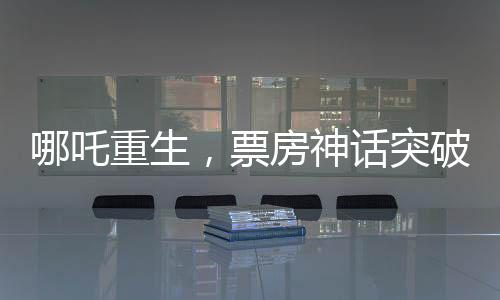 哪吒重生，票房神话突破140亿元，刷新行业记录！