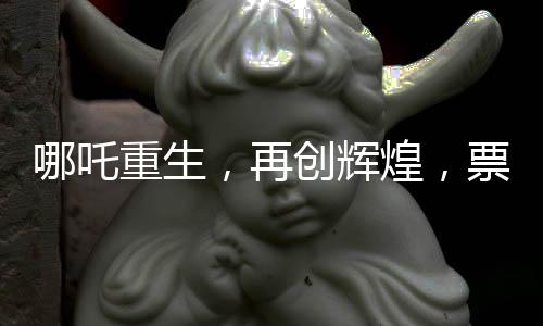 哪吒重生，再创辉煌，票房狂揽136亿