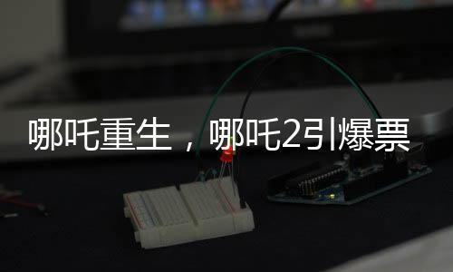 哪吒重生，哪吒2引爆票房狂潮，预测总票房超百亿重磅来袭！