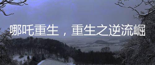 哪吒重生，重生之逆流崛起成为中国影史第一部百亿电影巨制