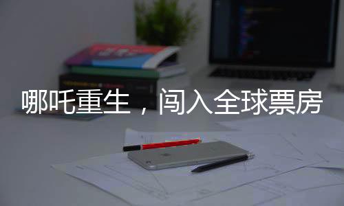 哪吒重生，闯入全球票房榜前二十五，再掀东方神话风暴！