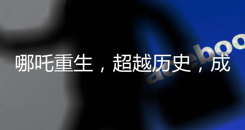 哪吒重生，超越历史，成就中国电影史上的里程碑之作