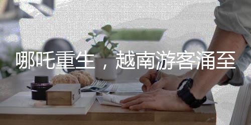 哪吒重生，越南游客涌至云南观影视奇观