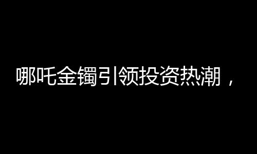 哪吒金镯引领投资热潮，首批购买者盈利可观