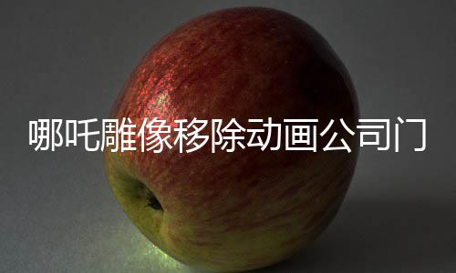 哪吒雕像移除动画公司门口，未来走向引发关注