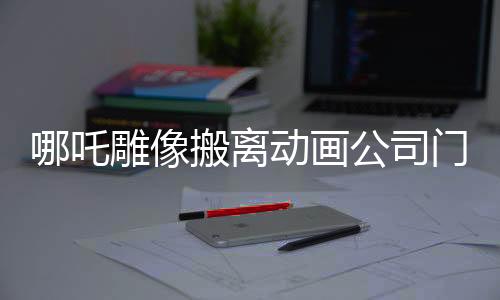 哪吒雕像搬离动画公司门口，新篇章的开启