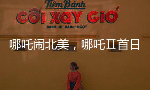 哪吒闹北美，哪吒Ⅱ首日票房惊艳海外观众