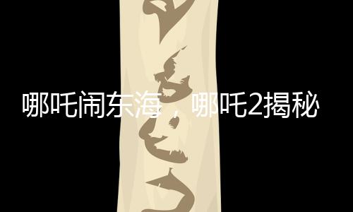 哪吒闹东海，哪吒2揭秘申公豹全家福，引发新一轮热议