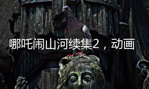 哪吒闹山河续集2，动画制作方明示不参与票房分红，专注创作初心