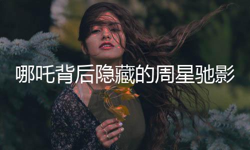 哪吒背后隐藏的周星驰影子，电影背后的故事与影响深度分析