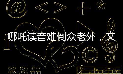 哪吒读音难倒众老外，文化碰撞激发学习热情