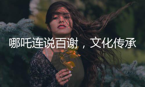 哪吒连说百谢，文化传承与虚拟世界的温情互动
