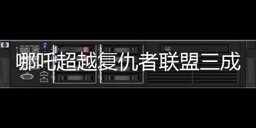 哪吒超越复仇者联盟三成全球票房第六！震撼登场背后的数字奥秘揭晓