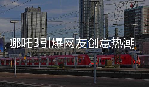 哪吒3引爆网友创意热潮，粉丝自制内容惊艳亮相