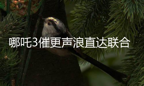 哪吒3催更声浪直达联合国，全球粉丝热切期待新篇章