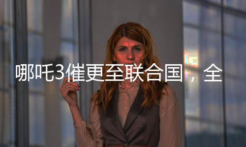 哪吒3催更至联合国，全球粉丝翘首以待的热门话题
