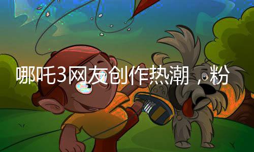 哪吒3网友创作热潮，粉丝力量铸就全新传奇