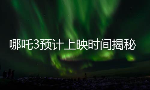 哪吒3预计上映时间揭秘，导演详细回应期待已久的问题