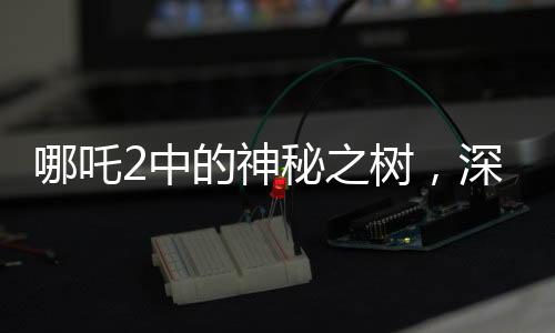 哪吒2中的神秘之树，深度解读影片中的高含人量