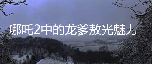 哪吒2中的龙爹敖光魅力解析