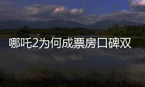 哪吒2为何成票房口碑双冠王？深度剖析其成功背后的秘密