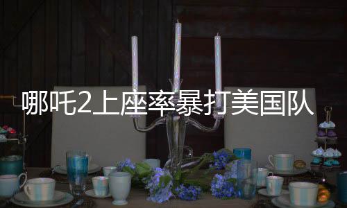 哪吒2上座率暴打美国队长4，国产动画再燃暑期档