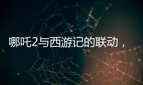 哪吒2与西游记的联动，跨界合作掀起神话热潮