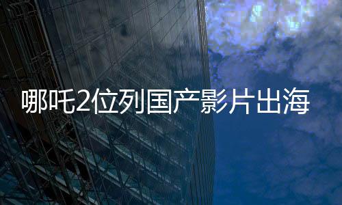 哪吒2位列国产影片出海榜前十五、瞩目之作在国际舞台大放异彩