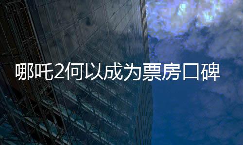 哪吒2何以成为票房口碑双冠王，深度解析其成功之道