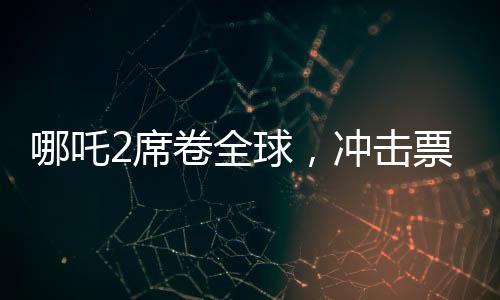 哪吒2席卷全球，冲击票房第七，展现东方神话魅力