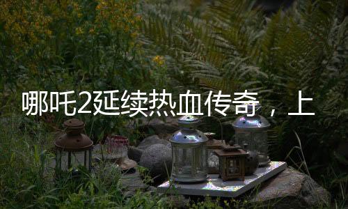 哪吒2延续热血传奇，上映延期至3月30日