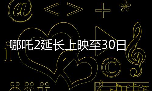 哪吒2延长上映至30日，再创票房奇迹