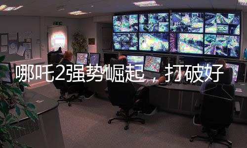 哪吒2强势崛起，打破好莱坞影片垄断