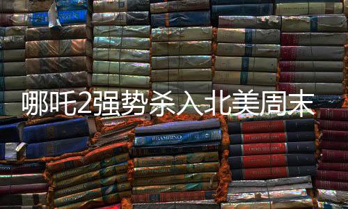 哪吒2强势杀入北美周末票房前五，国产动画再掀热潮