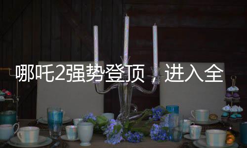 哪吒2强势登顶，进入全球影史票房前九——一部引领潮流的东方神话巨作