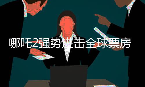 哪吒2强势进击全球票房榜，荣登前四十！