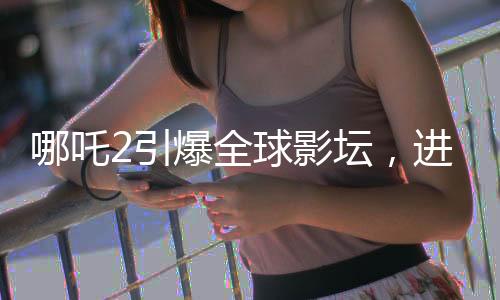 哪吒2引爆全球影坛，进入全球影史票房TOP15