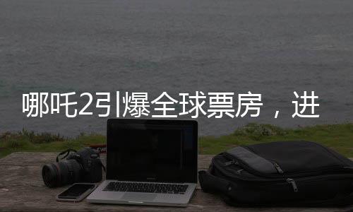 哪吒2引爆全球票房，进入全球票房榜前五十