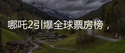 哪吒2引爆全球票房榜，跻身前35佳影片之列