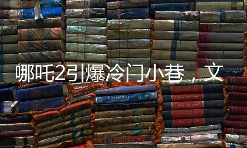哪吒2引爆冷门小巷，文化碰撞点燃新热点