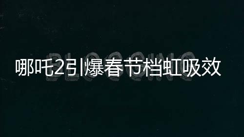 哪吒2引爆春节档虹吸效应，一场席卷电影界的狂飙风暴