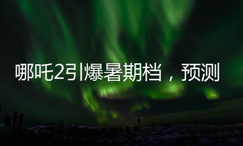 哪吒2引爆暑期档，预测票房最高飙至145亿