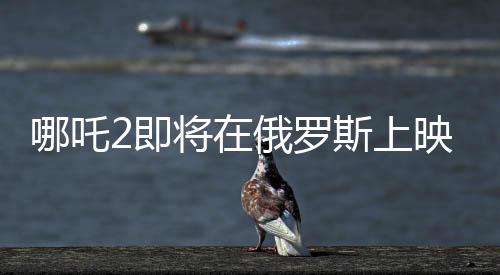 哪吒2即将在俄罗斯上映，文化交融下的东方神话魅力