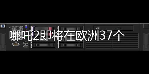 哪吒2即将在欧洲37个国家上映，点燃动画电影的国际火花
