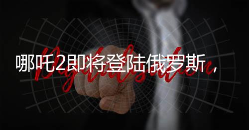 哪吒2即将登陆俄罗斯，中华文化在世界舞台上再次展现魅力