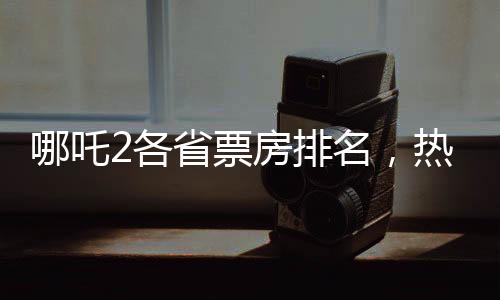 哪吒2各省票房排名，热门电影风靡全国，各地观众热情高涨