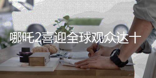 哪吒2喜迎全球观众达十四亿人次大关，再创票房奇迹